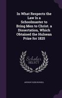 In What Respects the Law Is a Schoolmaster to Bring Men to Christ. a Dissertation, Which Obtained the Hulsean Prize for 1825 1341038181 Book Cover