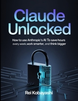 Claude Unlocked: How to Use Anthropic's AI to Save Hours Every Week, Work Smarter, and Think Bigger B0GXZ675JQ Book Cover