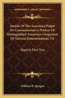 Annals of the American Pulpit or Commemorative Notices of Distinguished American Clergymen of Various Denominations V6: Baptist Part Two 1162979291 Book Cover