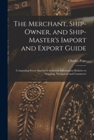 The Merchant, Ship-Owner, and Ship-Master's Import and Export Guide: Comprising Every Species of Authentic Information Relative to Shipping, Navigation and Commerce 1016395302 Book Cover