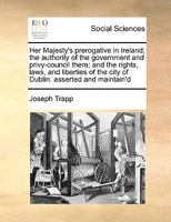 Her Majesty's Prerogative in Ireland, the Authority of the Government and Privy-council There, and the Rights, Laws amd Liberties of the City of Dublin Asserted and Maintain'd: In Answer to a Paper Fa 1342208994 Book Cover