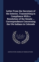 Letter from the Secretary of the Interior, Transmitting in Compliance with a Resolution of the Senate ... Correspondence Concerning the Ute Indians in Colorado 1145947808 Book Cover