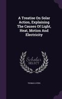 A Treatise on Solar Action, Explaining the Causes of Light, Heat, Motion and Electricity 134795855X Book Cover