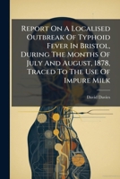 Report On A Localised Outbreak Of Typhoid Fever In Bristol, During The Months Of July And August, 1878, Traced To The Use Of Impure Milk 1024762335 Book Cover