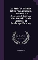 An Artist's Christmas Gift to Young England, Containing the Elements of Drawing, With Remarks On the Pleasures of Landscape-Painting 1359295402 Book Cover