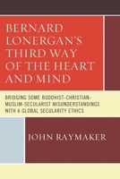 Bernard Lonergan's Third Way of the Heart and Mind: Bridging Some Buddhist-Christian-Muslim-Secularist Misunderstandings with a Global Secularity Ethics 0761868488 Book Cover