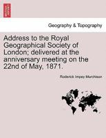 Address to the Royal Geographical Society of London; delivered at the anniversary meeting on the 22nd of May, 1871. 1241504377 Book Cover