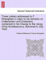 Three Letters addressed to F. Wrangham in reply to his remarks on Unitarianism and Unitarians, contained in his Charge to the clergy of his Archdeaconry, delivered in July 1822 1241378045 Book Cover