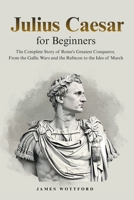Julius Caesar for Beginners: The Complete Story of Rome's Greatest Conqueror, From the Gallic Wars and the Rubicon to the Ides of March B0H7DJG9MT Book Cover