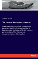The Humble Attempt of a Layman Towards a Confutation of Mr. Henry Mayo's Pamphlet Called The Scripture-doctrine of Baptism, &c.: and a Vindication of ... and Misrepresentations of That Author .. 1015344232 Book Cover