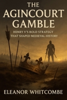 The Agincourt Gamble: Henry V’s Bold Strategy that Shaped Medieval History: The Battle that Transformed England's Future and Ended French Dominance B0FPB5VHBY Book Cover