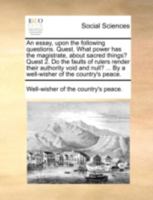 An essay, upon the following questions. Quest. What power has the magistrate, about sacred things? Quest 2. Do the faults of rulers render their ... ... By a well-wisher of the country's peace. 1170497969 Book Cover