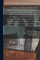 Letters to King James the Sixth From the Queen, Prince Henry, Prince Charles, the Princess Elizabeth and her Husband Frederick King of Bohemia, and ... in the Library of the Faculty of Advocates 1017206368 Book Cover