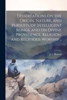 Dissertations on the Origin, Nature, and Pursuits, of Intelligent Beings, and on Divine Providence, Religion, and Religious Worship .. 102219173X Book Cover