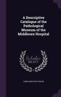 A Descriptive Catalogue of the Pathological Museum of the Middlesex Hospital 1357461992 Book Cover