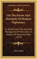 On The Errors And Mischiefs Of Modern Diplomacy: As Based Upon The Assumed Prerogative Of The Crown In Matters Of Peace And War 1437072895 Book Cover