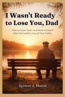 I Wasn't Ready to Lose You, Dad: How to Cope, Heal, and Move Forward After the Sudden Loss of Your Father B0GWQKC5KJ Book Cover