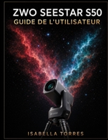 ZWO SEESTAR S50 GUIDE DE L'UTILISATEUR: Le cours magistral complet pour débutants afin de capturer de superbes images du ciel profond avec le télescope intelligent tout-en-un (French Edition) B0H8QF1ZD8 Book Cover