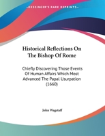 Historical Reflections On The Bishop Of Rome: Chiefly Discovering Those Events Of Human Affairs Which Most Advanced The Papal Usurpation 1169642888 Book Cover