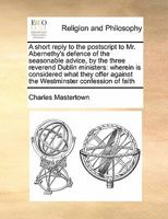 A short reply to the postscript to Mr. Abernethy's defence of the seasonable advice, by the three reverend Dublin ministers: wherein is considered ... against the Westminster confession of faith 1170169376 Book Cover