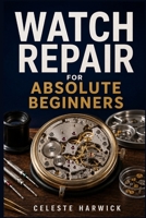 Watch Repair for Absolute Beginners: A Step-by-Step Guide to Diagnosing Faults, Replacing Batteries, Disassembling, Cleaning, and Regulating Mechanical and Quartz Watches at Home B0H7Q79N9P Book Cover