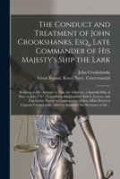 The Conduct and Treatment of John Crookshanks, Esq., Late Commander of His Majesty's Ship the Lark: Relating to His Attempt to Take the Glorioso, a ... Orders, Letters, and Papers That Passed In... 101495925X Book Cover