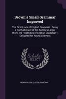 Brown's Small Grammar Improved: The First Lines of English Grammar: Being a Brief Abstract of the Author's Larger Work, the Institutes of English Gra 1022534696 Book Cover