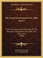 The Local Government Act, 1888 Part 2: With The Incorporated Provisions Of The Municipal Corporations Act, 1882, And Other Acts 1120963133 Book Cover