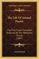 The Life Of Amand Parent: The First French Canadian Ordained By The Methodist Church 1166173666 Book Cover