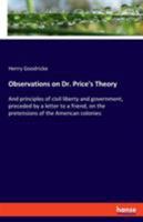 Observations on Dr. Price's theory and principles of civil liberty and government, preceded by a letter to a friend, on the pretensions of the American colonies, in respect of right and equity. 3337724841 Book Cover