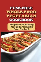 Fuss-Free Whole-Food Vegetarian Cookbook: Recipes For Nourishing Your Body And Eating From The Earth: Tips On Cooking A Whole Food Vegetarian Meal At Home B09BZDZMWZ Book Cover