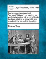 Remarks on the speech of Sergeant Talfourd, on moving for leave to bring in a bill to consolidate the laws relating to copyright, and to extend the term of its duration. 1240157800 Book Cover