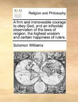 A Firm and Immoveable Courage to Obey God, and an Inflexible Observation of the Laws of Religion, the Highest Wisdom and Certain Happiness of Rulers. 1171422571 Book Cover