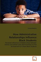 How Administrative Relationships Influence Black Students: Perceived Influences of Relationships between District and School Level Administrators on the Achievement of Urban Black Students 363936001X Book Cover