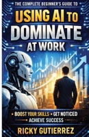 The Complete Beginners Guide to using AI to dominate at Work: Boost Your Skills Get Noticed Achieve Success B0GM813XZY Book Cover