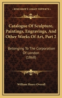 Catalogue Of Sculpture, Paintings, Engravings, And Other Works Of Art, Part 2: Belonging To The Corporation Of London 1164597949 Book Cover