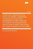 A Practical Treatise on the Office of Sheriff: Comprising the Whole of the Duties, Remuneration 1018305807 Book Cover