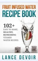 Fruit Infused Water Recipe Book: 102+ Easy to Make, Healthy, Refreshing Vitamin Water Recipes 1500366986 Book Cover