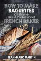 How to Make Baguettes at Home Like a Professional French Baker: Authentic Receipe of Artisan Bread Baking 1539825264 Book Cover
