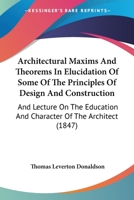 Architectural Maxims And Theorems In Elucidation Of Some Of The Principles Of Design And Construction: And Lecture On The Education And Character Of The Architect 1104015749 Book Cover