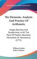 The Elements, Analysis And Practice Of Arithmetic: Vulgar, Decimal, And Duodecimal, In All The Parts Of Modern Business, Mercantile Or Mechanical 116569039X Book Cover