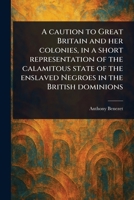 A Caution to Great Britain and Her Colonies, in a Short Representation of the Calamitous State of the Enslaved Negroes in the British Dominions 1023544849 Book Cover