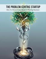 The Problem-Centric Startup: How To Discover And Build A Thriving Business B0HHJHDFY4 Book Cover