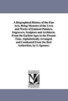 A Biographical History Of The Fine Arts, Or, Memoirs Of The Lives And Works Of Eminent Painters, Engravers, Sculptors, And Architects: From The Earliest Ages To The Present Time ... Condensed From The 1149026588 Book Cover