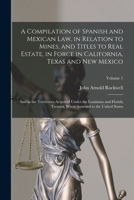 A Compilation of Spanish and Mexican Law, in Relation to Mines, and Titles to Real Estate, in Force in California, Texas and New Mexico: And in the ... When Annexed to the United States; Volume 1 128727028X Book Cover