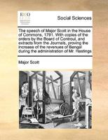 The speech of Major Scott in the House of Commons, 1791. With copies of the orders by the Board of Controul, and extracts from the Journals, proving ... during the administration of Mr. Hastings 1170986722 Book Cover