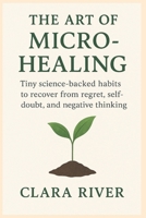 The Art of Micro-Healing: Tiny Science-Backed Habits to Recover from Regret, Self-Doubt, and Negative Thinking B0FNRYJHFN Book Cover