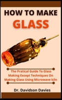 How To Make Glass: The Practical Guide To Glass Making, Expert Techniques On Making Glass Using Microwave Kiln B099BWRPG9 Book Cover