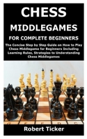 CHESS MIDDLEGAMES FOR COMPLETE BEGINNERS: The Concise Step by Step Guide on How to Play Chess Middlegame for Beginners Including Learning Rules, Strategies to Understanding Chess Middlegames B08TG29722 Book Cover