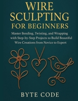 WIRE SCULPTING FOR BEGINNERS: Master Bending, Twisting, and Wrapping with Step-by-Step Projects to Build Beautiful Wire Creations from Novice to Expert B0G7JB3G1F Book Cover